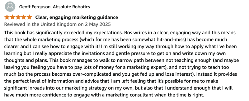 This book has significantly exceeded my expectations. Ros writes in a clear, engaging way and this means that the whole marketing process (which for me has been somewhat hit-and-miss) has become much clearer and I can see how to engage with it! I'm still working my way through how to apply what I've been learning but I really appreciate the invitations and gentle pressure to get on and write down my own thoughts and plans. This book manages to walk to narrow path between not teaching enough (and maybe leaving you feeling you have to pay lots of money for a marketing expert), and not trying to teach too much (so the process becomes over-complicated and you get fed up and lose interest). Instead it provides the perfect level of information and advice that I am left feeling that it's possible for me to make significant inroads into our marketing strategy on my own, but also that I understand enough that I will have much more confidence to engage with a marketing consultant when the time is right. This book has significantly exceeded my expectations. Ros writes in a clear, engaging way and this means that the whole marketing process (which for me has been somewhat hit-and-miss) has become much clearer and I can see how to engage with it! I'm still working my way through how to apply what I've been learning but I really appreciate the invitations and gentle pressure to get on and write down my own thoughts and plans. This book manages to walk to narrow path between not teaching enough (and maybe leaving you feeling you have to pay lots of money for a marketing expert), and not trying to teach too much (so the process becomes over-complicated and you get fed up and lose interest). Instead it provides the perfect level of information and advice that I am left feeling that it's possible for me to make significant inroads into our marketing strategy on my own, but also that I understand enough that I will have much more confidence to engage with a marketing consultant when the time is right.