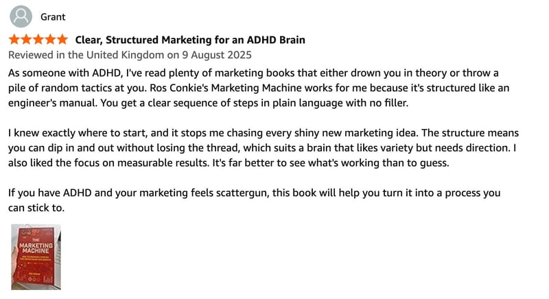 As someone with ADHD, I've read plenty of marketing books that either drown you in theory or throw a pile of random tactics at you. Ros Conkie's Marketing Machine works for me because it's structured like an engineer's manual. You get a clear sequence of steps in plain language with no filler. I knew exactly where to start, and it stops me chasing every shiny new marketing idea. The structure means you can dip in and out without losing the thread, which suits a brain that likes variety but needs direction. I also liked the focus on measurable results. It's far better to see what's working than to guess. If you have ADHD and your marketing feels scattergun, this book will help you turn it into a process you can stick to. As someone with ADHD, I've read plenty of marketing books that either drown you in theory or throw a pile of random tactics at you. Ros Conkie's Marketing Machine works for me because it's structured like an engineer's manual. You get a clear sequence of steps in plain language with no filler. I knew exactly where to start, and it stops me chasing every shiny new marketing idea. The structure means you can dip in and out without losing the thread, which suits a brain that likes variety but needs direction. I also liked the focus on measurable results. It's far better to see what's working than to guess. If you have ADHD and your marketing feels scattergun, this book will help you turn it into a process you can stick to.