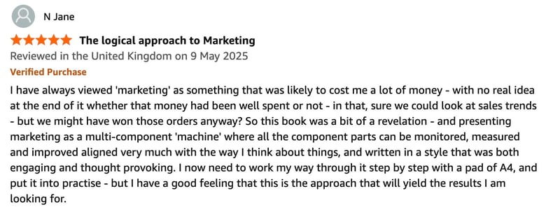 I have always viewed 'marketing' as something that was likely to cost me a lot of money - with no real idea at the end of it whether that money had been well spent or not - in that, sure we could look at sales trends - but we might have won those orders anyway? So this book was a bit of a revelation - and presenting marketing as a multi-component 'machine' where all the component parts can be monitored, measured and improved aligned very much with the way I think about things, and written in a style that was both engaging and thought provoking. I now need to work my way through it step by step with a pad of A4, and put it into practise - but I have a good feeling that this is the approach that will yield the results I am looking for. I have always viewed 'marketing' as something that was likely to cost me a lot of money - with no real idea at the end of it whether that money had been well spent or not - in that, sure we could look at sales trends - but we might have won those orders anyway? So this book was a bit of a revelation - and presenting marketing as a multi-component 'machine' where all the component parts can be monitored, measured and improved aligned very much with the way I think about things, and written in a style that was both engaging and thought provoking. I now need to work my way through it step by step with a pad of A4, and put it into practise - but I have a good feeling that this is the approach that will yield the results I am looking for.